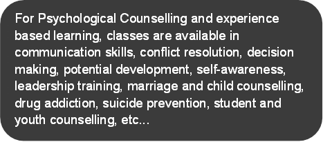 For Psychological Counselling and experience based learning, classes are available in communication skills, conflict resolution, decision making, potential development, self-awareness, leadership training, marriage and child counselling, drug addiction, suicide prevention, student and youth counselling, etc...